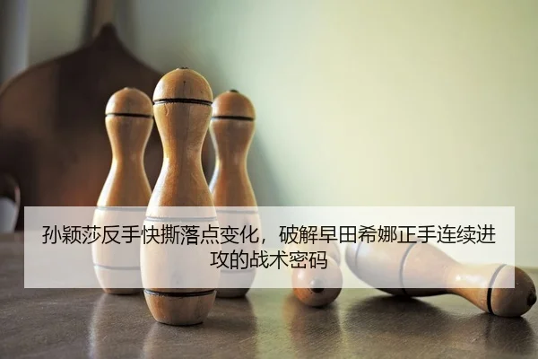 孙颖莎反手快撕落点变化，破解早田希娜正手连续进攻的战术密码